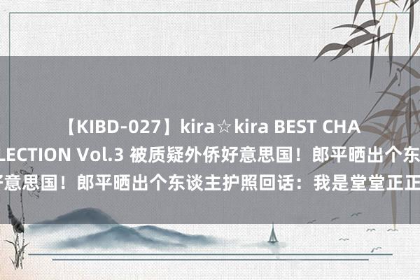 【KIBD-027】kira☆kira BEST CHARISMA☆MODEL☆COLLECTION Vol.3 被质疑外侨好意思国！郎平晒出个东谈主护照回话：我是堂堂正正的中国东谈主