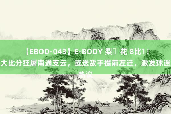 【EBOD-043】E-BODY 梨々花 8比1！上港大比分狂屠南通支云，或送敌手提前左迁，激发球迷热议