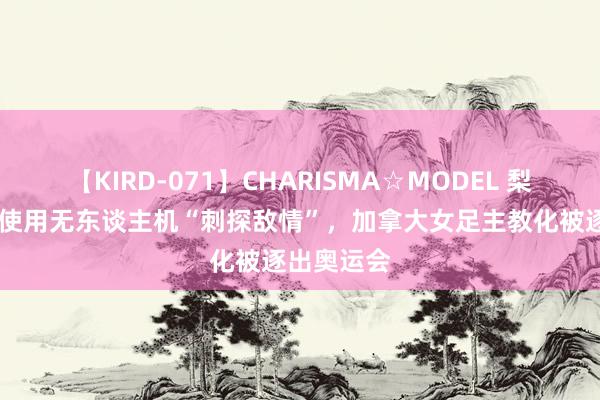 【KIRD-071】CHARISMA☆MODEL 梨々花 参与使用无东谈主机“刺探敌情”，加拿大女足主教化被逐出奥运会