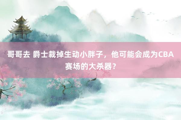 哥哥去 爵士裁掉生动小胖子，他可能会成为CBA赛场的大杀器？