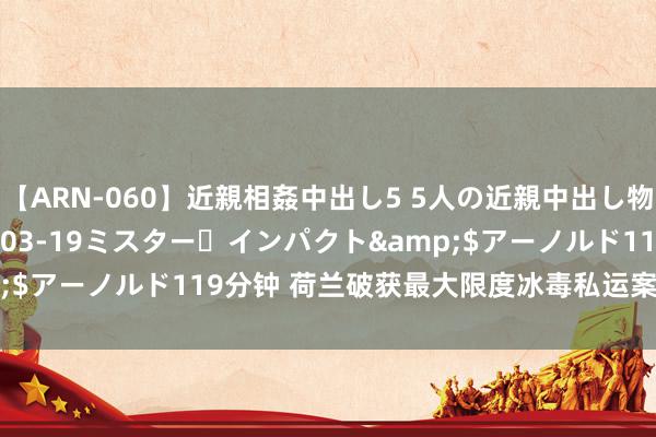 【ARN-060】近親相姦中出し5 5人の近親中出し物語</a>2008-03-19ミスター・インパクト&$アーノルド119分钟 荷兰破获最大限度冰毒私运案 查缴逾3吨冰毒