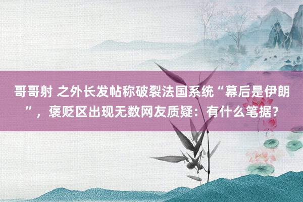 哥哥射 之外长发帖称破裂法国系统“幕后是伊朗”，褒贬区出现无数网友质疑：有什么笔据？