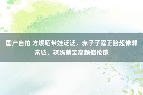 国产自拍 方媛晒带娃泛泛，赤子子露正脸超像郭富城，辣妈萌宝高颜值抢镜