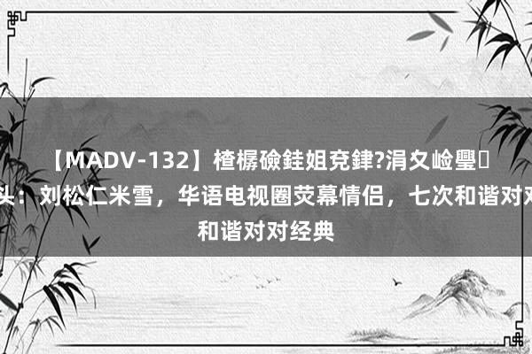 【MADV-132】楂樼礆銈姐兗銉?涓夊崄璺法 转头：刘松仁米雪，华语电视圈荧幕情侣，七次和谐对对经典