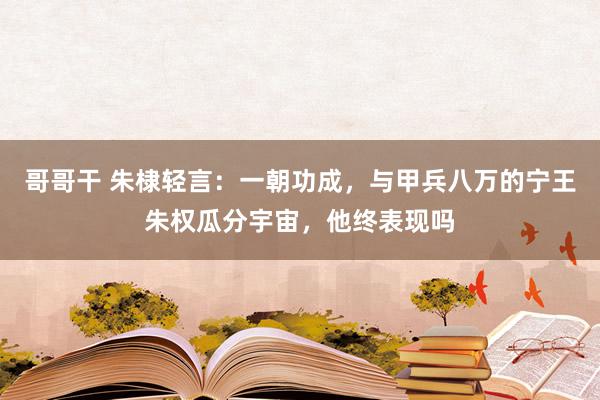 哥哥干 朱棣轻言：一朝功成，与甲兵八万的宁王朱权瓜分宇宙，他终表现吗