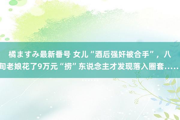 橘ますみ最新番号 女儿“酒后强奸被合手”，八旬老娘花了9万元“捞”东说念主才发现落入圈套……