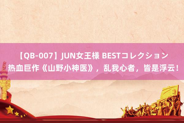 【QB-007】JUN女王様 BESTコレクション 热血巨作《山野小神医》，乱我心者，皆是浮云！