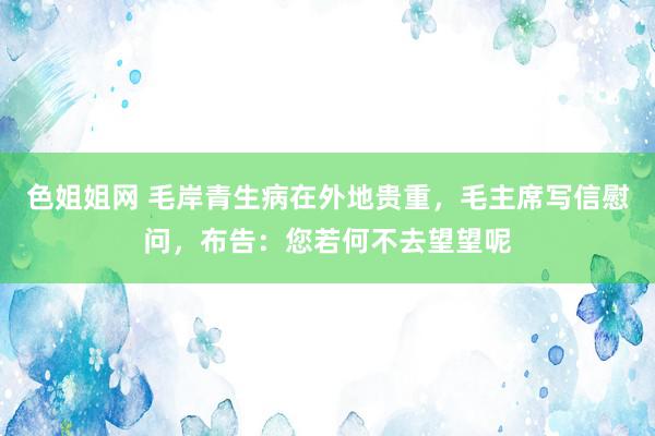 色姐姐网 毛岸青生病在外地贵重，毛主席写信慰问，布告：您若何不去望望呢