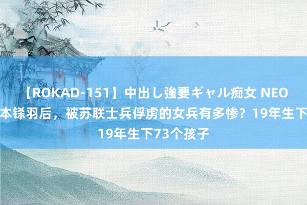 【ROKAD-151】中出し強要ギャル痴女 NEO 4時間 日本铩羽后，被苏联士兵俘虏的女兵有多惨？19年生下73个孩子