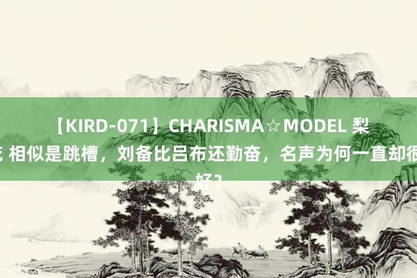 【KIRD-071】CHARISMA☆MODEL 梨々花 相似是跳槽，刘备比吕布还勤奋，名声为何一直却很好？