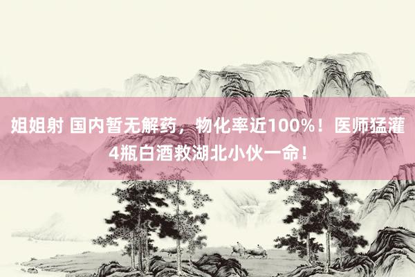 姐姐射 国内暂无解药，物化率近100%！医师猛灌4瓶白酒救湖北小伙一命！