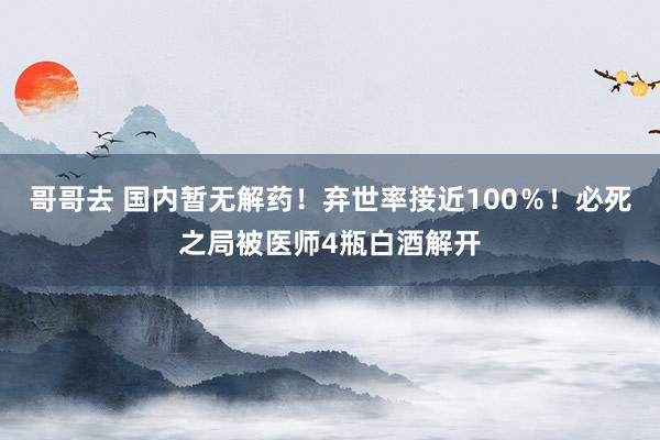 哥哥去 国内暂无解药！弃世率接近100％！必死之局被医师4瓶白酒解开