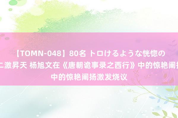 【TOMN-048】80名 トロけるような恍惚の表情 クンニ激昇天 杨旭文在《唐朝诡事录之西行》中的惊艳阐扬激发烧议