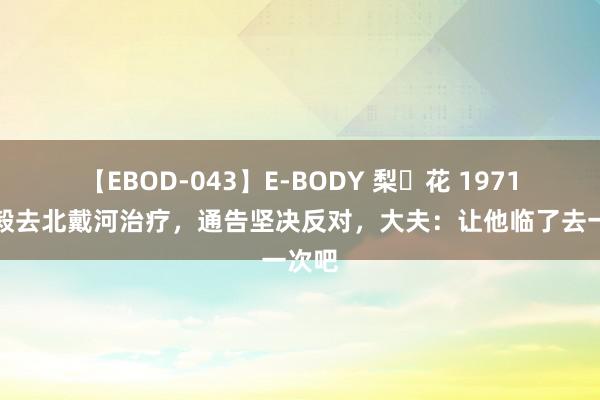 【EBOD-043】E-BODY 梨々花 1971年陈毅去北戴河治疗，通告坚决反对，大夫：让他临了去一次吧