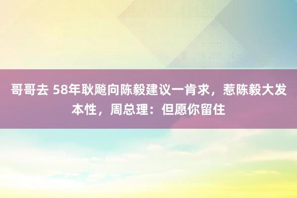 哥哥去 58年耿飚向陈毅建议一肯求，惹陈毅大发本性，周总理：但愿你留住