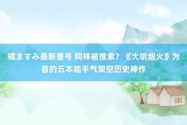 橘ますみ最新番号 同样被搜索？《大明烟火》为首的五本能手气架空历史神作