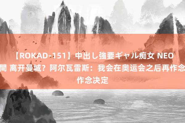 【ROKAD-151】中出し強要ギャル痴女 NEO 4時間 离开曼城？阿尔瓦雷斯：我会在奥运会之后再作念决定