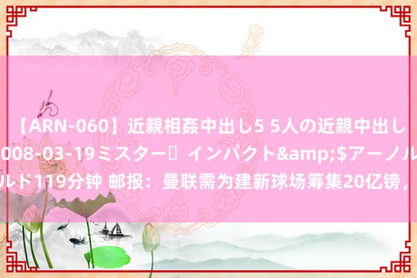 【ARN-060】近親相姦中出し5 5人の近親中出し物語</a>2008-03-19ミスター・インパクト&$アーノルド119分钟 邮报：曼联需为建新球场筹集20亿镑，可能会出售老特拉福德冠名权