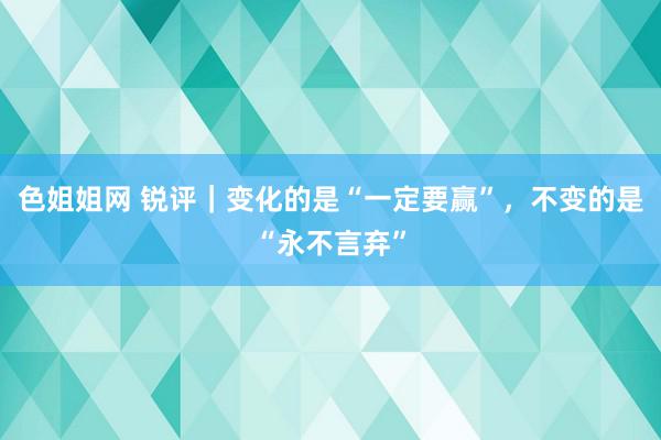 色姐姐网 锐评｜变化的是“一定要赢”，不变的是“永不言弃”