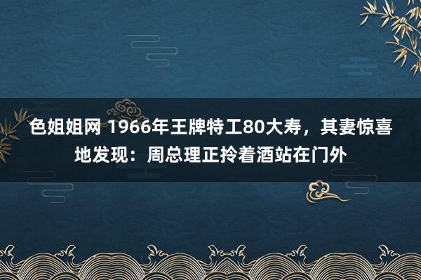 色姐姐网 1966年王牌特工80大寿，其妻惊喜地发现：周总理正拎着酒站在门外