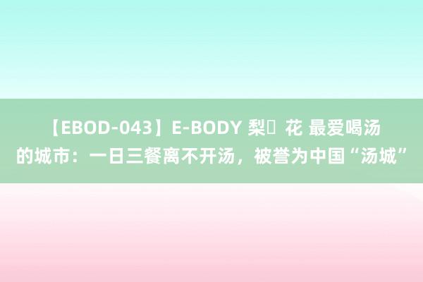 【EBOD-043】E-BODY 梨々花 最爱喝汤的城市：一日三餐离不开汤，被誉为中国“汤城”