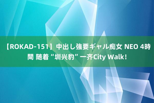 【ROKAD-151】中出し強要ギャル痴女 NEO 4時間 随着“圳兴豹”一齐City Walk！