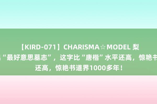 【KIRD-071】CHARISMA☆MODEL 梨々花 曹操墓挖出“最好意思墓志”，这字比“唐楷”水平还高，惊艳书道界1000多年！