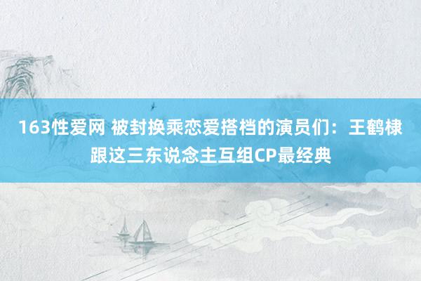 163性爱网 被封换乘恋爱搭档的演员们：王鹤棣跟这三东说念主互组CP最经典