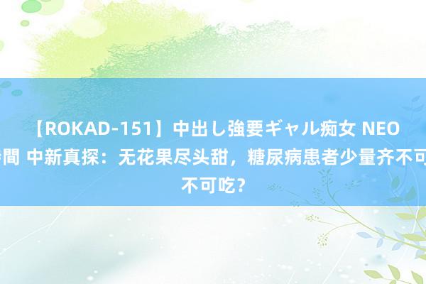 【ROKAD-151】中出し強要ギャル痴女 NEO 4時間 中新真探：无花果尽头甜，糖尿病患者少量齐不可吃？