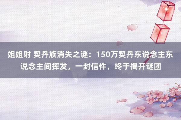 姐姐射 契丹族消失之谜：150万契丹东说念主东说念主间挥发，一封信件，终于揭开谜团