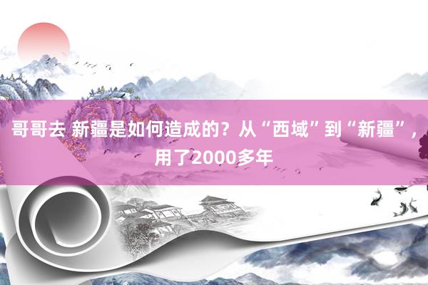 哥哥去 新疆是如何造成的？从“西域”到“新疆”，用了2000多年