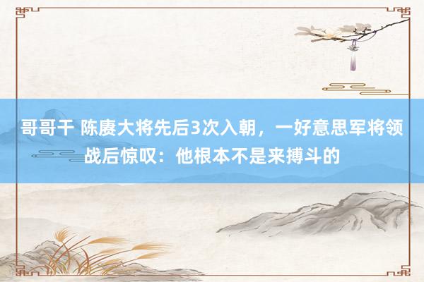 哥哥干 陈赓大将先后3次入朝，一好意思军将领战后惊叹：他根本不是来搏斗的