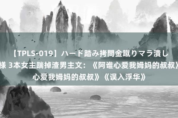 【TPLS-019】ハード踏み拷問金蹴りマラ潰し処刑 JUN女王様 3本女主踹掉渣男主文：《阿谁心爱我姆妈的叔叔》《误入浮华》