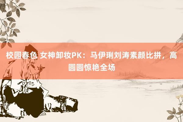 校园春色 女神卸妆PK：马伊琍刘涛素颜比拼，高圆圆惊艳全场