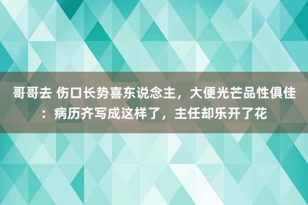 哥哥去 伤口长势喜东说念主，大便光芒品性俱佳：病历齐写成这样了，主任却乐开了花