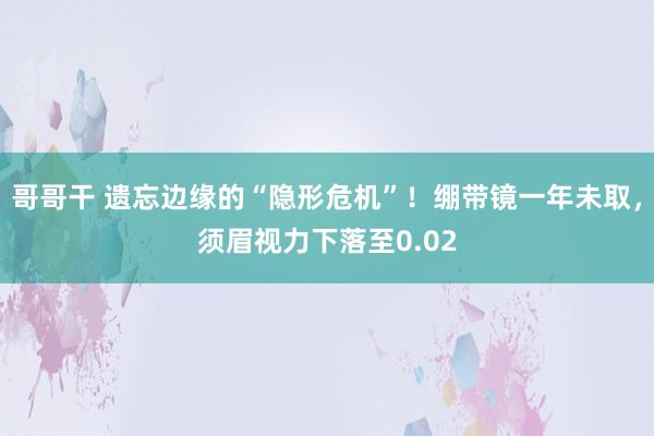 哥哥干 遗忘边缘的“隐形危机”！绷带镜一年未取，须眉视力下落至0.02