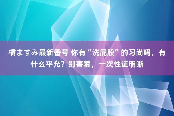 橘ますみ最新番号 你有“洗屁股”的习尚吗，有什么平允？别害羞，一次性证明晰