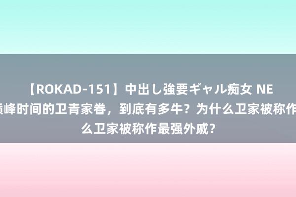 【ROKAD-151】中出し強要ギャル痴女 NEO 4時間 巅峰时间的卫青家眷，到底有多牛？为什么卫家被称作最强外戚？