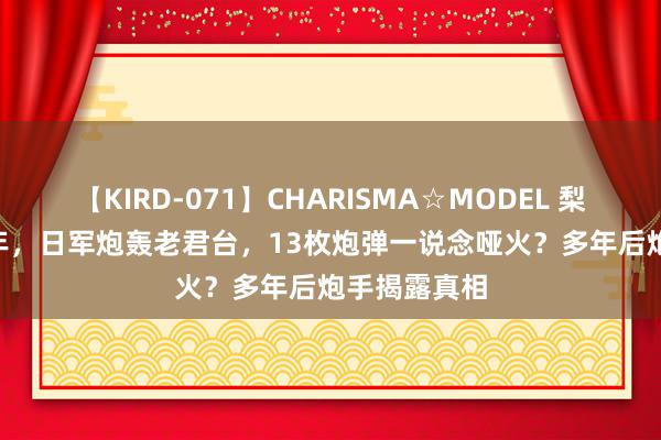 【KIRD-071】CHARISMA☆MODEL 梨々花 1938年，日军炮轰老君台，13枚炮弹一说念哑火？多年后炮手揭露真相