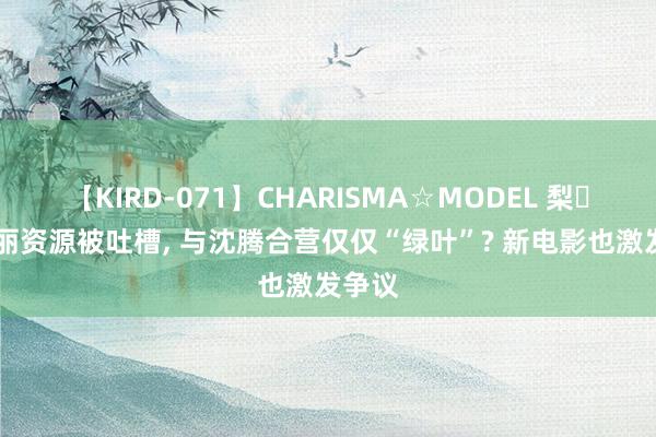 【KIRD-071】CHARISMA☆MODEL 梨々花 马丽资源被吐槽, 与沈腾合营仅仅“绿叶”? 新电影也激发争议