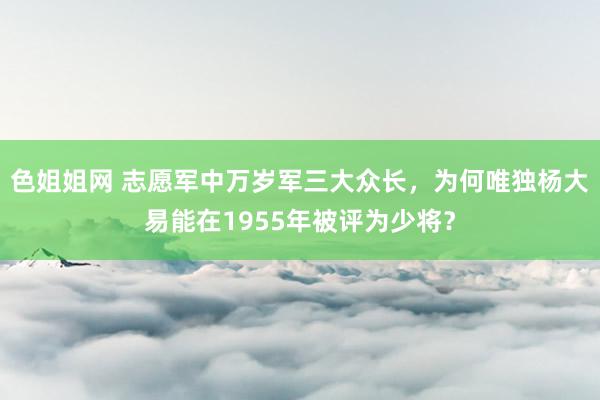 色姐姐网 志愿军中万岁军三大众长，为何唯独杨大易能在1955年被评为少将？