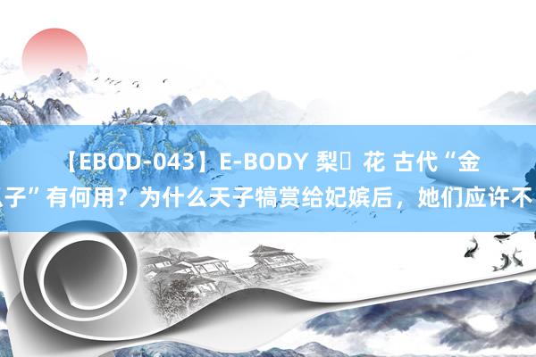 【EBOD-043】E-BODY 梨々花 古代“金瓜子”有何用？为什么天子犒赏给妃嫔后，她们应许不已