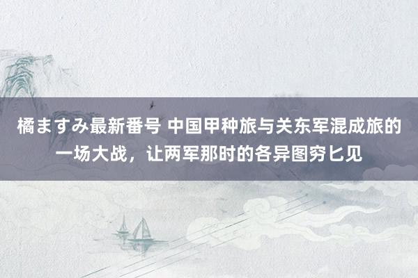 橘ますみ最新番号 中国甲种旅与关东军混成旅的一场大战，让两军那时的各异图穷匕见