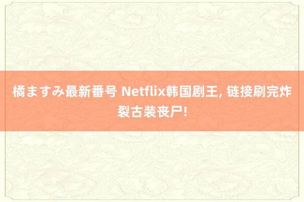 橘ますみ最新番号 Netflix韩国剧王, 链接刷完炸裂古装丧尸!