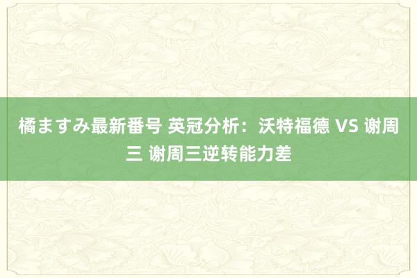 橘ますみ最新番号 英冠分析：沃特福德 VS 谢周三 谢周三逆转能力差