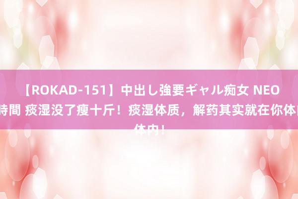 【ROKAD-151】中出し強要ギャル痴女 NEO 4時間 痰湿没了瘦十斤！痰湿体质，解药其实就在你体内！