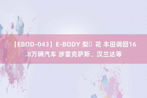 【EBOD-043】E-BODY 梨々花 丰田调回16.8万辆汽车 涉雷克萨斯、汉兰达等