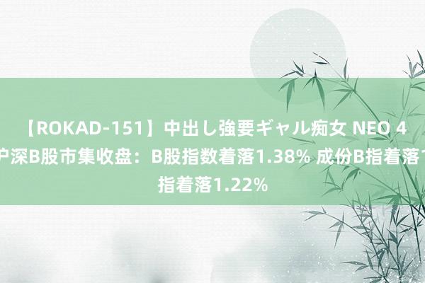 【ROKAD-151】中出し強要ギャル痴女 NEO 4時間 沪深B股市集收盘：B股指数着落1.38% 成份B指着落1.22%