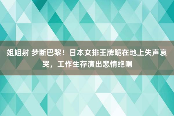 姐姐射 梦断巴黎！日本女排王牌跪在地上失声哀哭，工作生存演出悲情绝唱