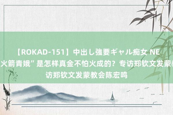 【ROKAD-151】中出し強要ギャル痴女 NEO 4時間 “火箭青娥”是怎样真金不怕火成的？专访郑钦文发蒙教会陈宏鸣